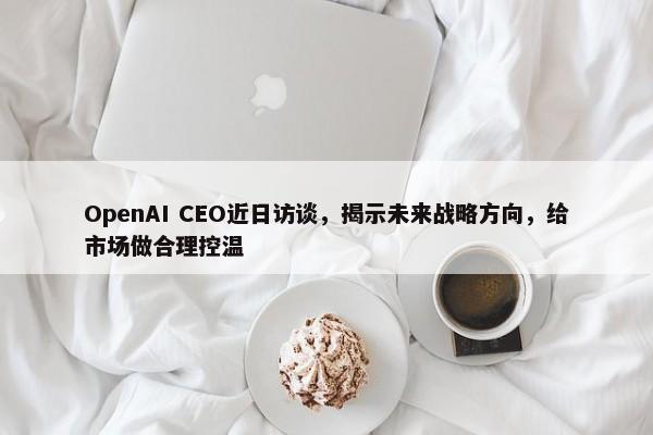 OpenAI CEO近日访谈，揭示未来战略方向，给市场做合理控温