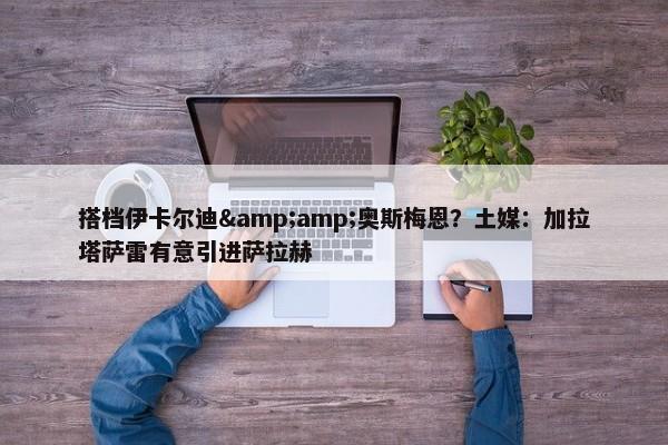 搭档伊卡尔迪&amp;奥斯梅恩？土媒：加拉塔萨雷有意引进萨拉赫