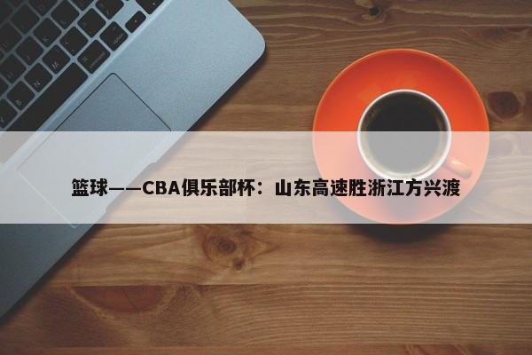 篮球——CBA俱乐部杯：山东高速胜浙江方兴渡