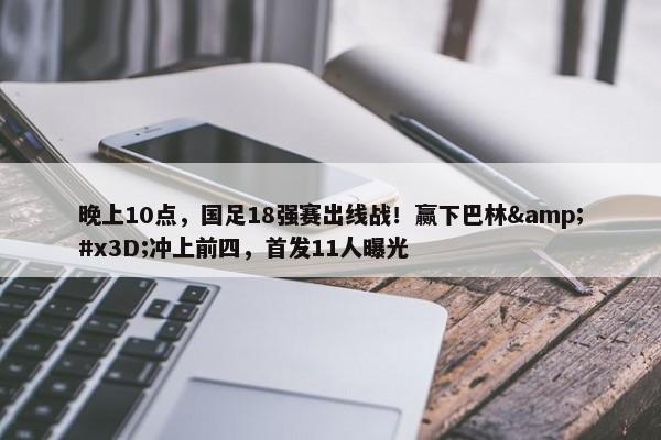 晚上10点，国足18强赛出线战！赢下巴林&#x3D;冲上前四，首发11人曝光