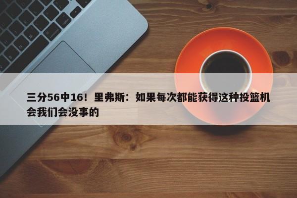 三分56中16！里弗斯：如果每次都能获得这种投篮机会我们会没事的