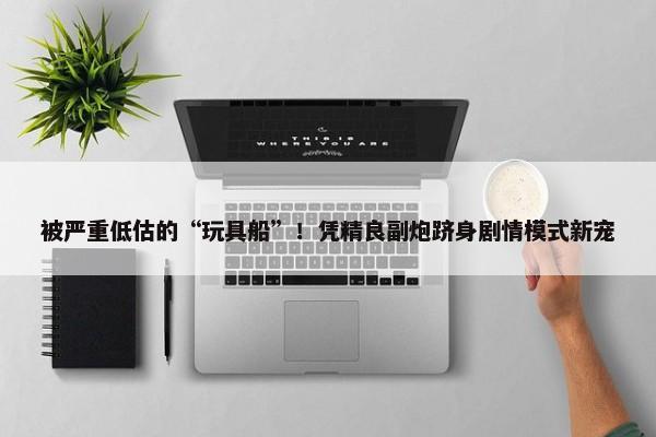 被严重低估的“玩具船”！凭精良副炮跻身剧情模式新宠