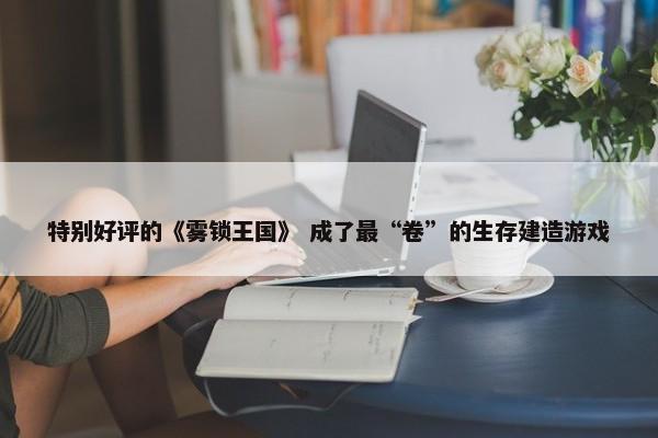 特别好评的《雾锁王国》 成了最“卷”的生存建造游戏