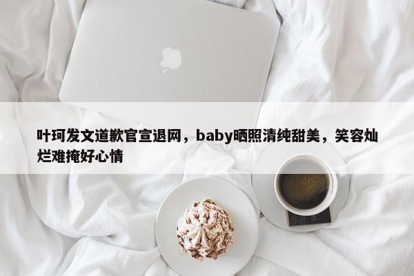 叶珂发文道歉官宣退网，baby晒照清纯甜美，笑容灿烂难掩好心情