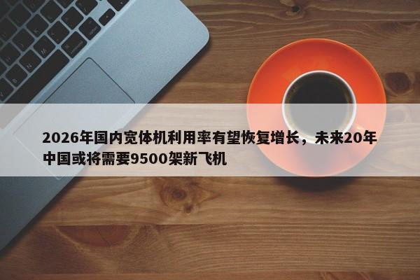 2026年国内宽体机利用率有望恢复增长，未来20年中国或将需要9500架新飞机