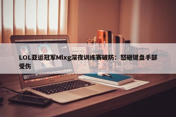 LOL亚运冠军Mlxg深夜训练赛破防：怒砸键盘手部受伤