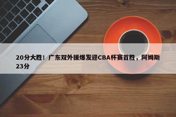 20分大胜！广东双外援爆发迎CBA杯赛首胜，阿姆斯23分