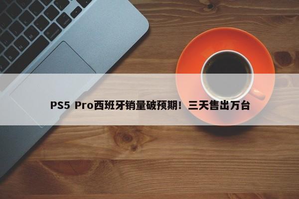 PS5 Pro西班牙销量破预期！三天售出万台