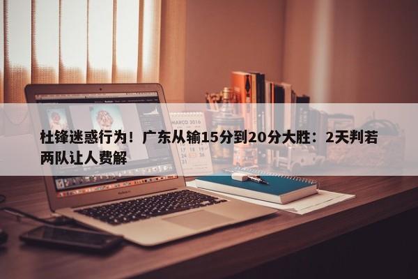 杜锋迷惑行为！广东从输15分到20分大胜：2天判若两队让人费解