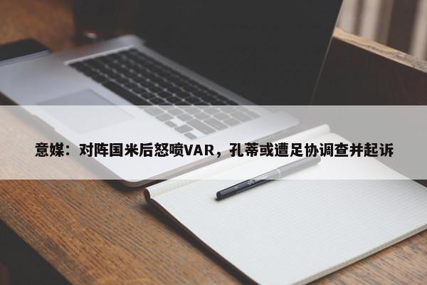 意媒：对阵国米后怒喷VAR，孔蒂或遭足协调查并起诉