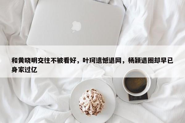 和黄晓明交往不被看好，叶珂遗憾退网，杨颖退圈却早已身家过亿