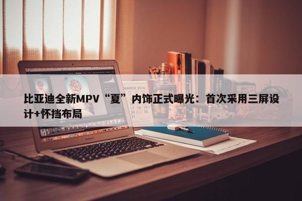 比亚迪全新MPV“夏”内饰正式曝光：首次采用三屏设计+怀挡布局