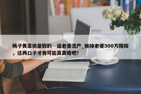 杨子黄圣依是假的…逼老婆流产_输掉老婆300万陪嫁，这两口子才有可能真离婚吧？