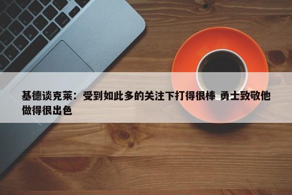 基德谈克莱：受到如此多的关注下打得很棒 勇士致敬他做得很出色