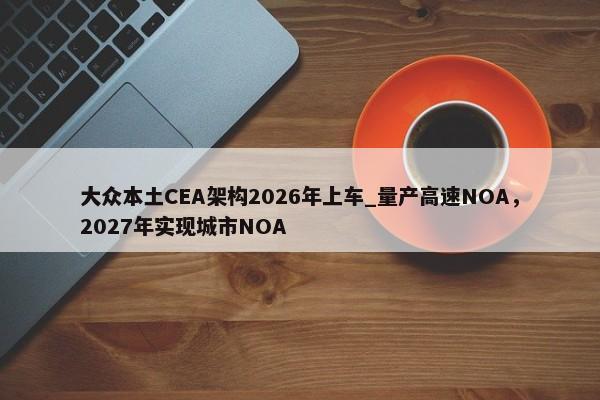 大众本土CEA架构2026年上车_量产高速NOA，2027年实现城市NOA