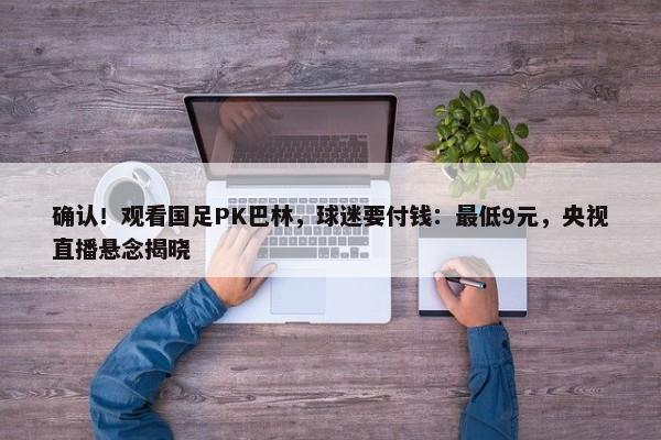 确认！观看国足PK巴林，球迷要付钱：最低9元，央视直播悬念揭晓