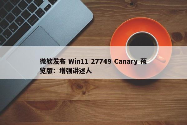 微软发布 Win11 27749 Canary 预览版：增强讲述人