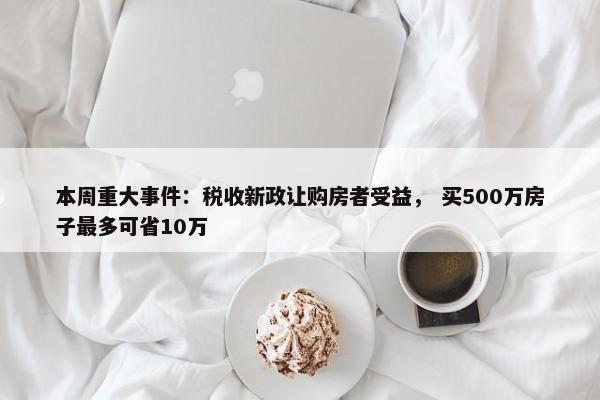 本周重大事件：税收新政让购房者受益， 买500万房子最多可省10万