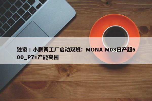 独家丨小鹏两工厂启动双班：MONA M03日产超500_P7+产能突围