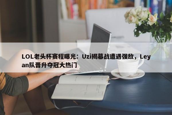 LOL老头杯赛程曝光：Uzi揭幕战遭遇强敌，Leyan队晋升夺冠大热门