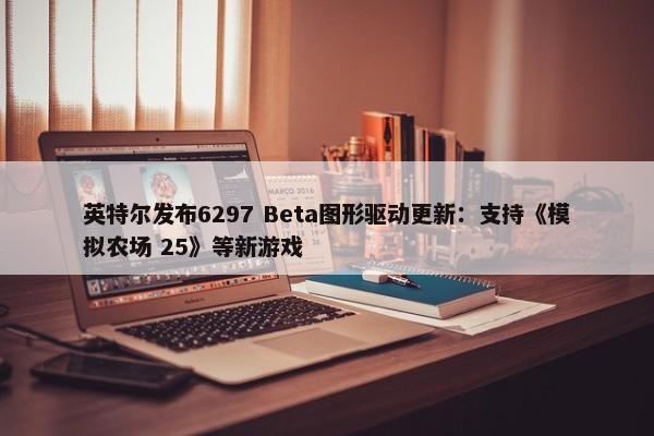 英特尔发布6297 Beta图形驱动更新：支持《模拟农场 25》等新游戏