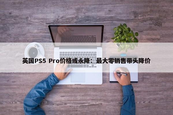 英国PS5 Pro价格或永降：最大零销售带头降价