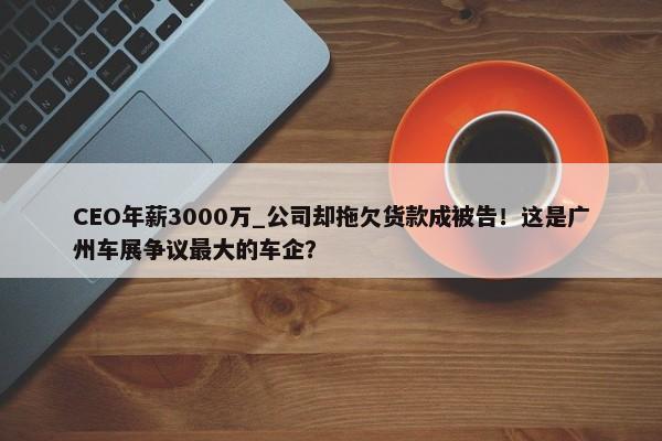 CEO年薪3000万_公司却拖欠货款成被告！这是广州车展争议最大的车企？