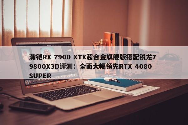 瀚铠RX 7900 XTX超合金旗舰版搭配锐龙7 9800X3D评测：全面大幅领先RTX 4080 SUPER