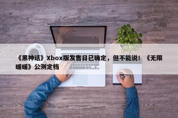 《黑神话》Xbox版发售日已确定，但不能说！《无限暖暖》公测定档