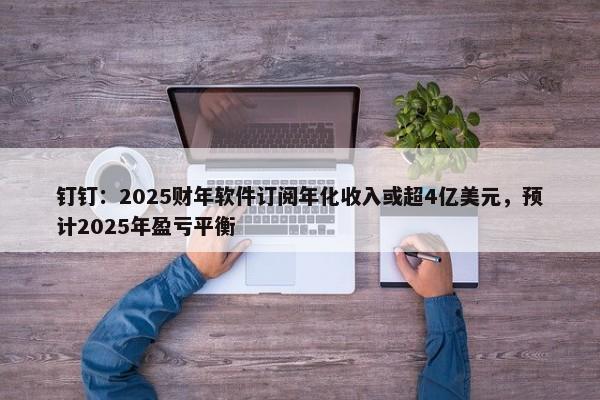 钉钉：2025财年软件订阅年化收入或超4亿美元，预计2025年盈亏平衡