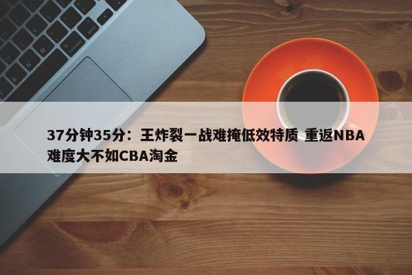 37分钟35分：王炸裂一战难掩低效特质 重返NBA难度大不如CBA淘金