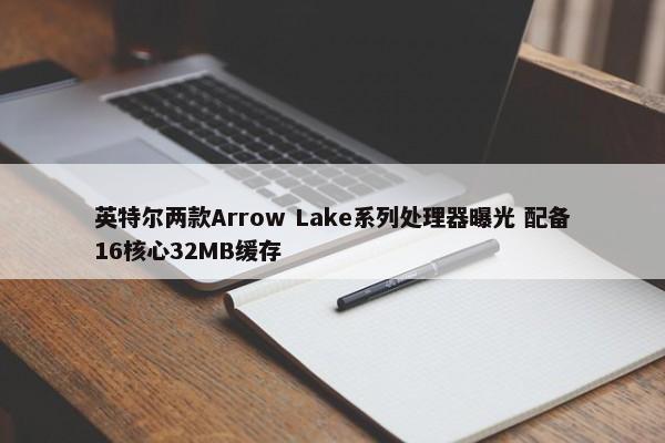 英特尔两款Arrow Lake系列处理器曝光 配备16核心32MB缓存