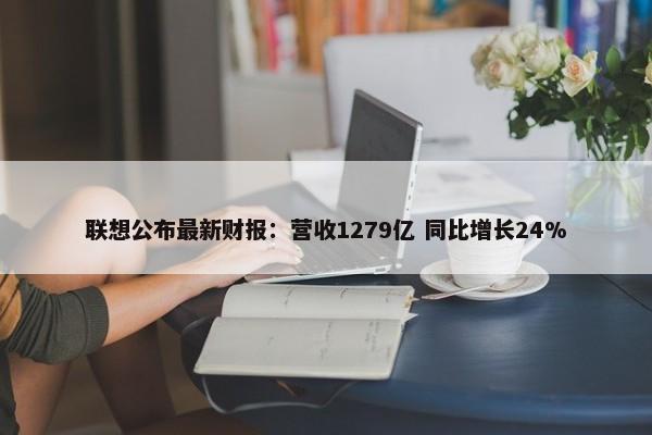 联想公布最新财报：营收1279亿 同比增长24%