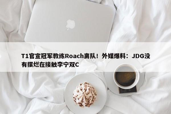 T1官宣冠军教练Roach离队！外媒爆料：JDG没有摆烂在接触李宁双C