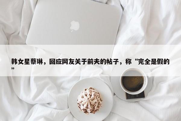 韩女星蔡琳，回应网友关于前夫的帖子，称“完全是假的”