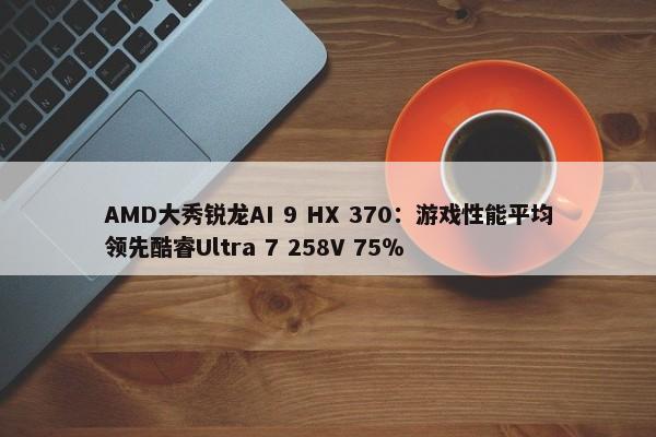 AMD大秀锐龙AI 9 HX 370：游戏性能平均领先酷睿Ultra 7 258V 75％