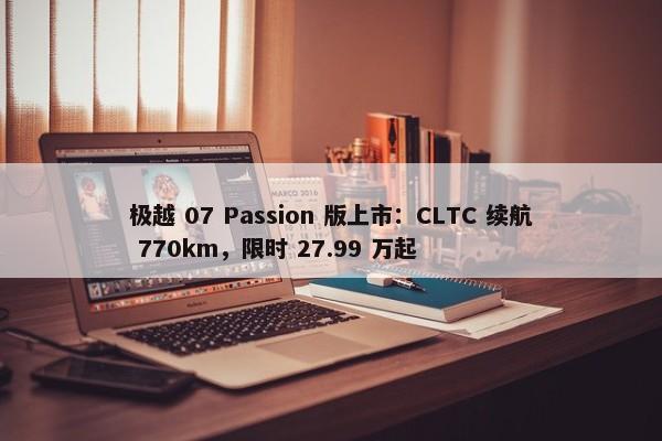 极越 07 Passion 版上市：CLTC 续航 770km，限时 27.99 万起