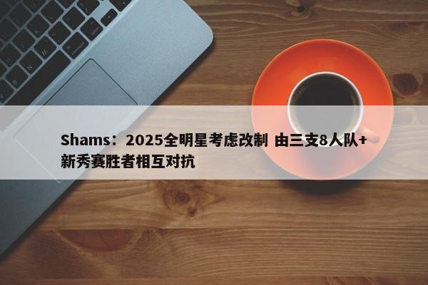 Shams：2025全明星考虑改制 由三支8人队+新秀赛胜者相互对抗