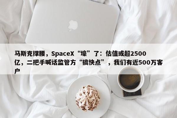 马斯克撑腰，SpaceX“壕”了：估值或超2500亿，二把手喊话监管方“搞快点”，我们有近500万客户