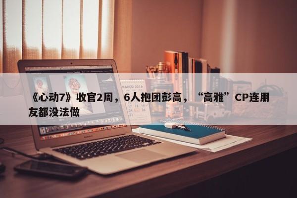 《心动7》收官2周，6人抱团彭高，“高雅”CP连朋友都没法做