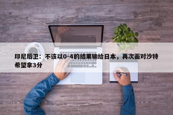 印尼后卫：不该以0-4的结果输给日本，再次面对沙特希望拿3分