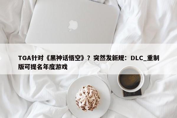 TGA针对《黑神话悟空》？突然发新规：DLC_重制版可提名年度游戏