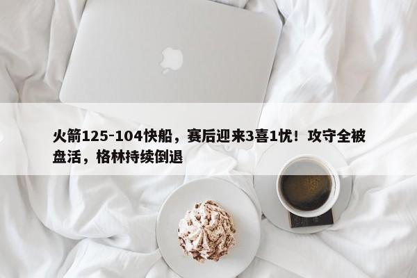 火箭125-104快船，赛后迎来3喜1忧！攻守全被盘活，格林持续倒退