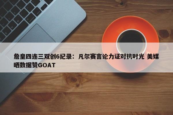 詹皇四连三双创6纪录：凡尔赛言论力证对抗时光 美媒晒数据赞GOAT