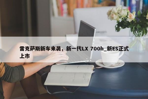 雷克萨斯新车来袭，新一代LX 700h_新ES正式上市