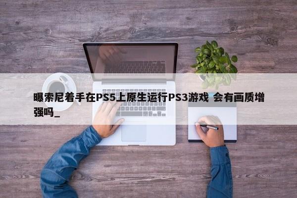 曝索尼着手在PS5上原生运行PS3游戏 会有画质增强吗_