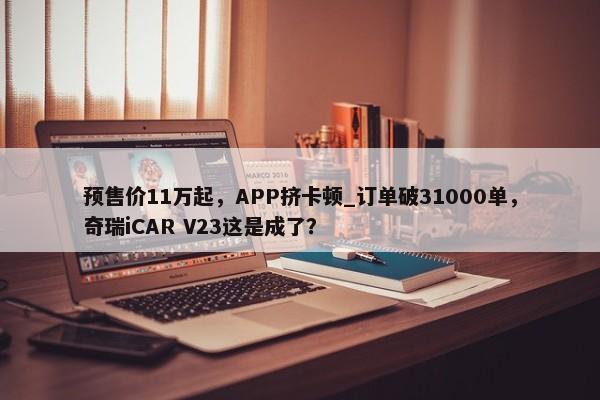 预售价11万起，APP挤卡顿_订单破31000单，奇瑞iCAR V23这是成了？