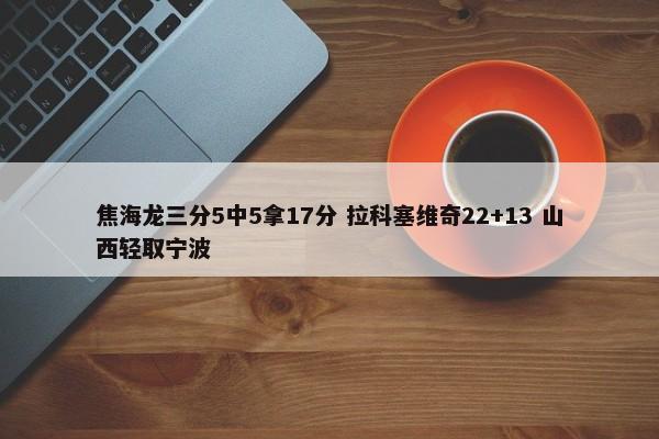 焦海龙三分5中5拿17分 拉科塞维奇22+13 山西轻取宁波