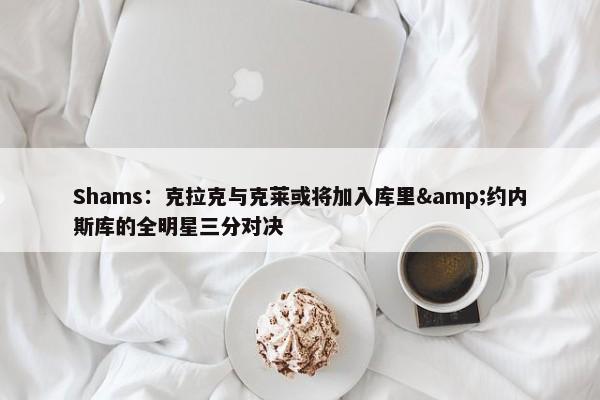 Shams：克拉克与克莱或将加入库里&约内斯库的全明星三分对决