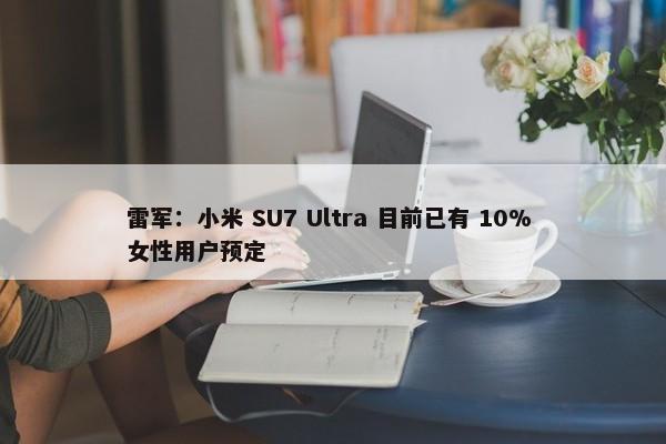 雷军：小米 SU7 Ultra 目前已有 10% 女性用户预定